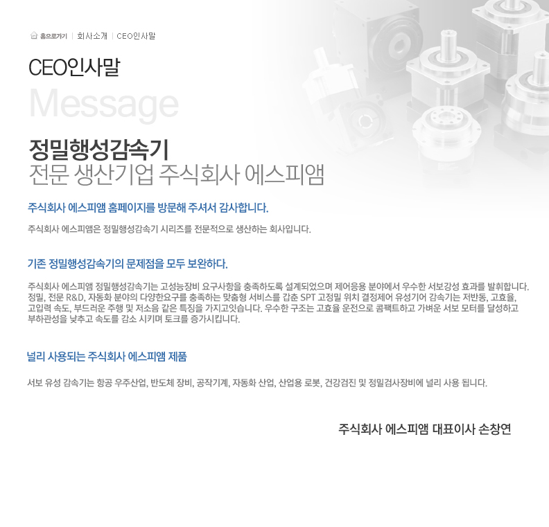 정밀행성감속기 전문 생산기업 주식회사 에스피엠 
                주식회사 에스피앰 홈페이지를 방문해 주셔서 감사합니다. 에스피앰은 정밀행성감속기 시리즈를 전문적으로 생산하는 회사입니다.
                기존 정밀행성감속기의 문제점을 모두 보완하다.
                주식회사 에스피앰 정밀행성감속기는 고성능장비 요구사항을 충족하도록 설계되었으며 제어응용 분야에서 우수한 서보강성 효과를 발휘합니다.
                정밀, 전문 R&D, 자동화 분야의 다양한요구를 충족하는 맞춤형 서비스를 갖춘 SPT 고정밀 위치 결정제어 유성기어 감속기는 저반동, 고효율, 고입력 속도, 부드러운 주행 및 저소음 같은 특징을
                가지고 있습니다. 우수한 구조는 고효율 운전으로 콤팩트하고 가벼운 서브 모터를 달성하고 부하관성을 낮추고 속도를 감소 시키며 토크를 증가시킵니다.
                널리사용되는 주식회사 에스피앰 제품 서보 유성감속기는 항공 우주산업, 반도체 장비, 공작기계, 자동화 산업, 산업용 로봇, 건강검진 및 정밀검사장비에 널리 사용 됩니다.
                주식회사 에스피앰 대표이사 손창연